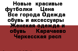 Новые, красивые футболки  › Цена ­ 550 - Все города Одежда, обувь и аксессуары » Женская одежда и обувь   . Карачаево-Черкесская респ.
